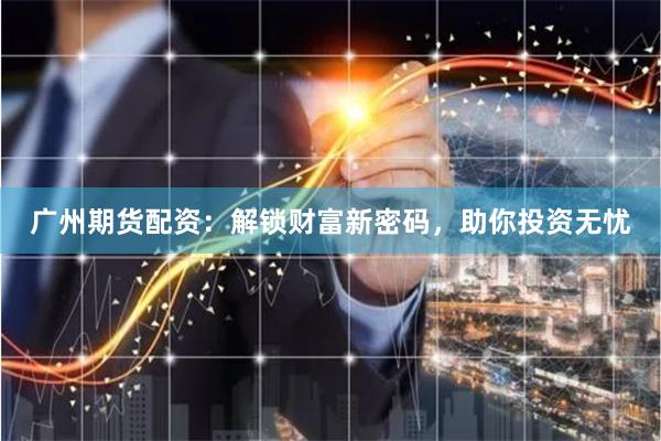 广州期货配资：解锁财富新密码，助你投资无忧