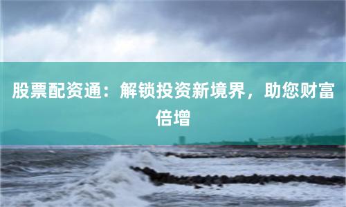 股票配资通：解锁投资新境界，助您财富倍增